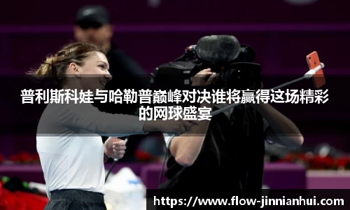 普利斯科娃与哈勒普巅峰对决谁将赢得这场精彩的网球盛宴